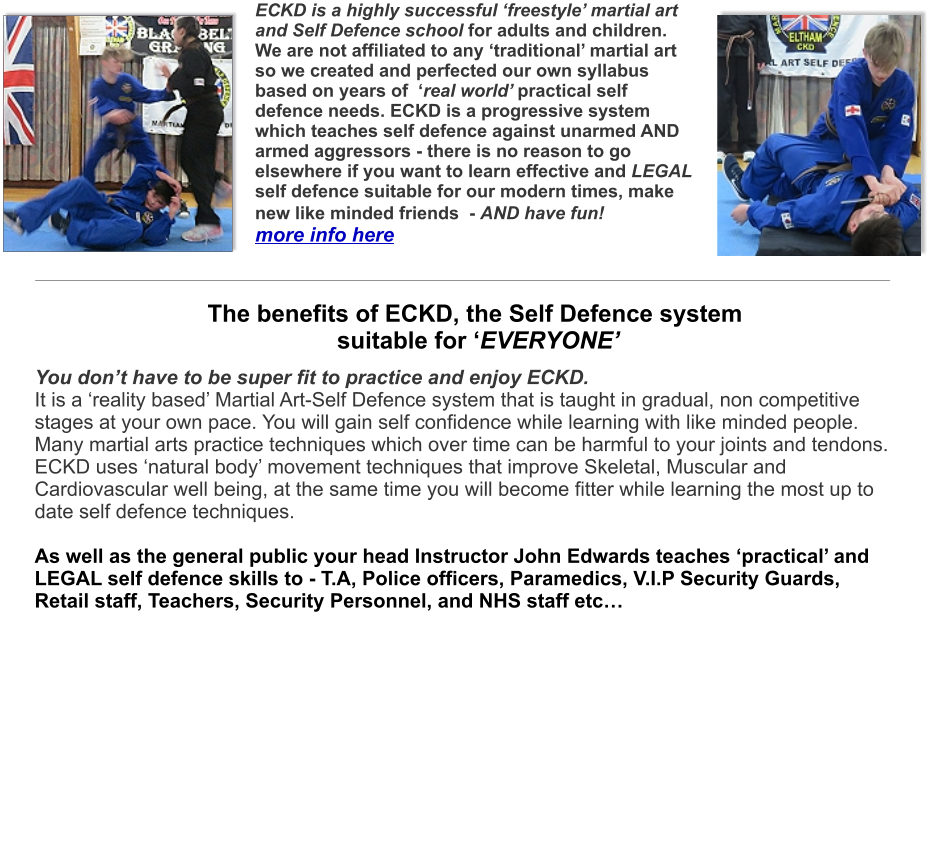 You don’t have to be super fit to practice and enjoy ECKD. It is a ‘reality based’ Martial Art-Self Defence system that is taught in gradual, non competitive stages at your own pace. You will gain self confidence while learning with like minded people. Many martial arts practice techniques which over time can be harmful to your joints and tendons.ECKD uses ‘natural body’ movement techniques that improve Skeletal, Muscular and Cardiovascular well being, at the same time you will become fitter while learning the most up to date self defence techniques. As well as the general public your head Instructor John Edwards teaches ‘practical’ and LEGAL self defence skills to - T.A, Police officers, Paramedics, V.I.P Security Guards, Retail staff, Teachers, Security Personnel, and NHS staff etc…     ECKD is a highly successful ‘freestyle’ martial art and Self Defence school for adults and children. We are not affiliated to any ‘traditional’ martial art so we created and perfected our own syllabus based on years of  ‘real world’ practical self defence needs. ECKD is a progressive system which teaches self defence against unarmed AND armed aggressors - there is no reason to go elsewhere if you want to learn effective and LEGAL self defence suitable for our modern times, make new like minded friends  - AND have fun! more info here  The benefits of ECKD, the Self Defence system suitable for ‘EVERYONE’
