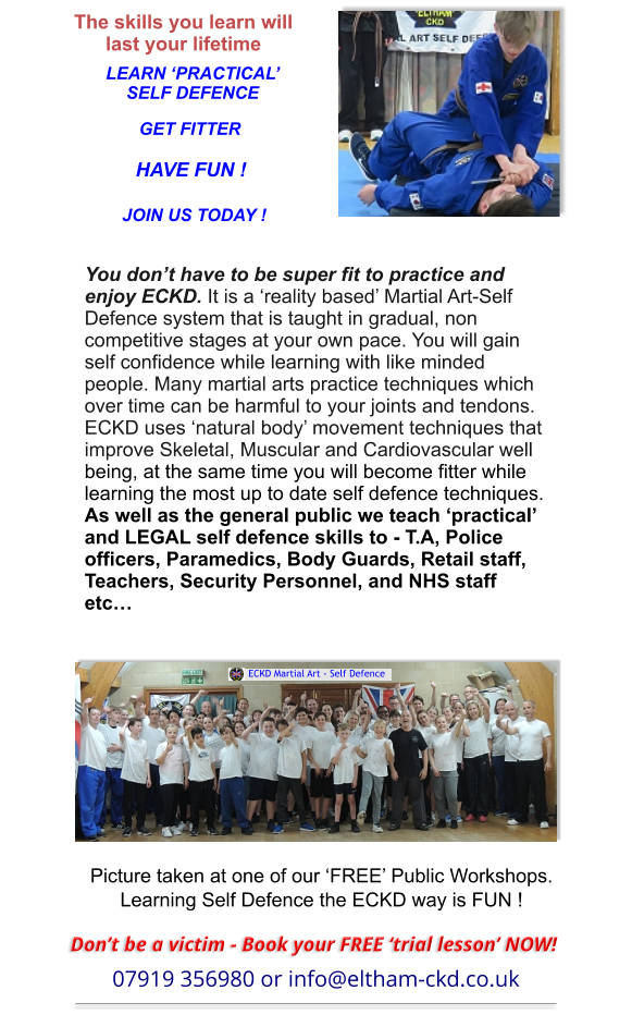 Picture taken at one of our ‘FREE’ Public Workshops.Learning Self Defence the ECKD way is FUN ! The skills you learn will last your lifetime LEARN ‘PRACTICAL’SELF DEFENCE GET FITTER HAVE FUN ! JOIN US TODAY ! You don’t have to be super fit to practice and enjoy ECKD. It is a ‘reality based’ Martial Art-Self Defence system that is taught in gradual, non competitive stages at your own pace. You will gain self confidence while learning with like minded people. Many martial arts practice techniques which over time can be harmful to your joints and tendons. ECKD uses ‘natural body’ movement techniques thatimprove Skeletal, Muscular and Cardiovascular well being, at the same time you will become fitter while learning the most up to date self defence techniques.As well as the general public we teach ‘practical’ and LEGAL self defence skills to - T.A, Police officers, Paramedics, Body Guards, Retail staff, Teachers, Security Personnel, and NHS staff etc…   ECKD Martial Art - Self Defence Don’t be a victim - Book your FREE ‘trial lesson’ NOW! 07919 356980 or info@eltham-ckd.co.uk