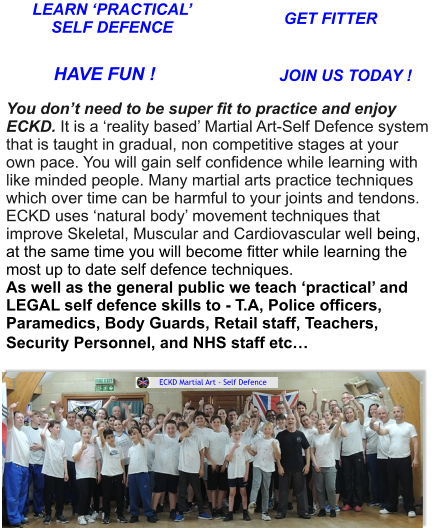 LEARN ‘PRACTICAL’SELF DEFENCE GET FITTER HAVE FUN ! JOIN US TODAY ! You don’t need to be super fit to practice and enjoy ECKD. It is a ‘reality based’ Martial Art-Self Defence system that is taught in gradual, non competitive stages at your own pace. You will gain self confidence while learning with like minded people. Many martial arts practice techniques which over time can be harmful to your joints and tendons. ECKD uses ‘natural body’ movement techniques thatimprove Skeletal, Muscular and Cardiovascular well being, at the same time you will become fitter while learning the most up to date self defence techniques.As well as the general public we teach ‘practical’ and LEGAL self defence skills to - T.A, Police officers, Paramedics, Body Guards, Retail staff, Teachers, Security Personnel, and NHS staff etc…   ECKD Martial Art - Self Defence